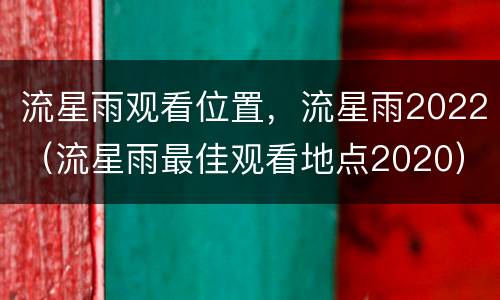 流星雨观看位置，流星雨2022（流星雨最佳观看地点2020）