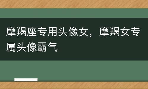 摩羯座专用头像女，摩羯女专属头像霸气