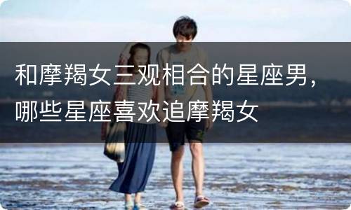 和摩羯女三观相合的星座男，哪些星座喜欢追摩羯女