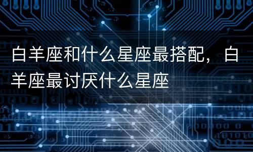 白羊座和什么星座最搭配，白羊座最讨厌什么星座