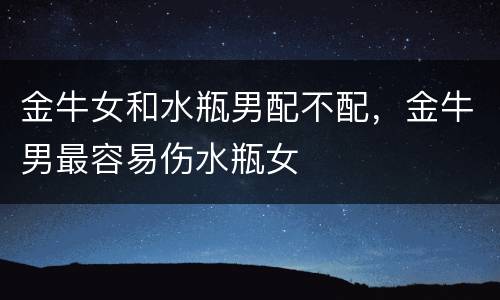 金牛女和水瓶男配不配，金牛男最容易伤水瓶女
