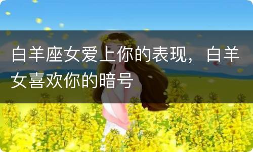 白羊座女爱上你的表现，白羊女喜欢你的暗号