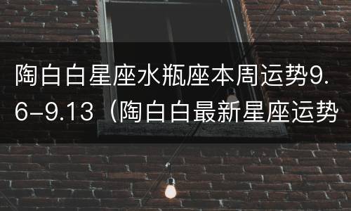 陶白白星座水瓶座本周运势9.6-9.13（陶白白最新星座运势9.13）