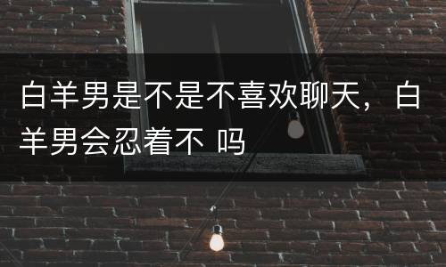 白羊男是不是不喜欢聊天，白羊男会忍着不 吗