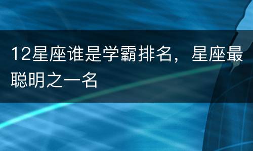 12星座谁是学霸排名，星座最聪明之一名