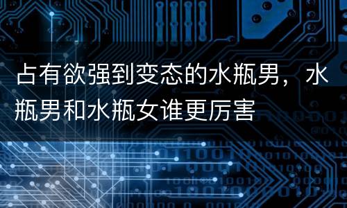 占有欲强到变态的水瓶男，水瓶男和水瓶女谁更厉害