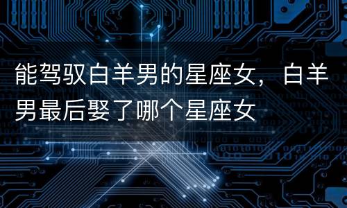 能驾驭白羊男的星座女，白羊男最后娶了哪个星座女