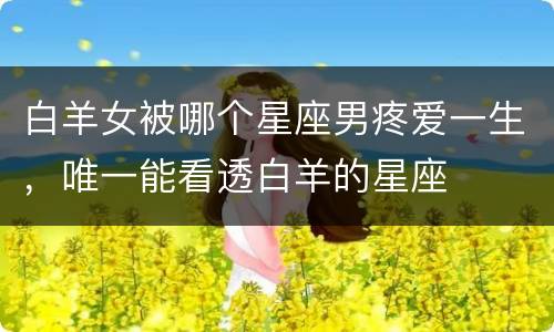 白羊女被哪个星座男疼爱一生，唯一能看透白羊的星座