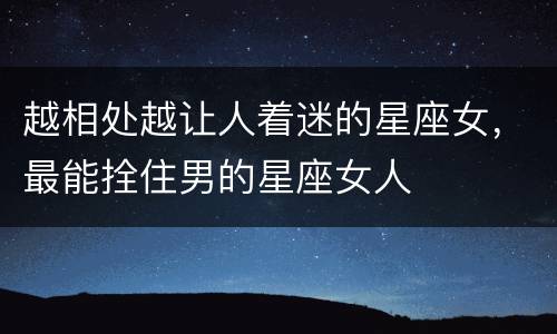 越相处越让人着迷的星座女，最能拴住男的星座女人