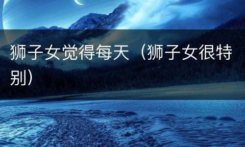 狮子女觉得每天（狮子女很特别）
