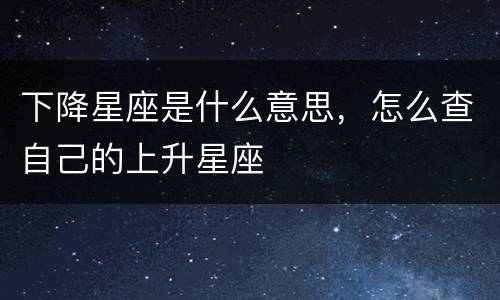 下降星座是什么意思，怎么查自己的上升星座