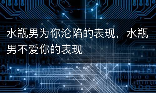 水瓶男为你沦陷的表现，水瓶男不爱你的表现
