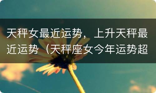 天秤女最近运势，上升天秤最近运势（天秤座女今年运势超准）