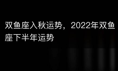 双鱼座入秋运势，2022年双鱼座下半年运势