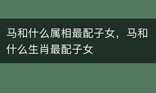 马和什么属相最配子女，马和什么生肖最配子女