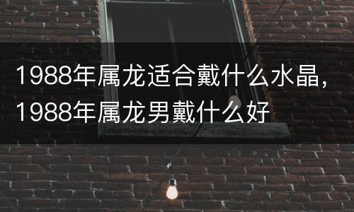 1988年属龙适合戴什么水晶，1988年属龙男戴什么好