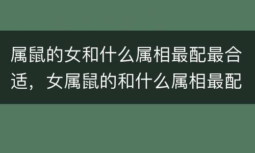 属鼠的女和什么属相最配最合适，女属鼠的和什么属相最配最合适呢