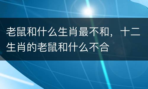 老鼠和什么生肖最不和，十二生肖的老鼠和什么不合