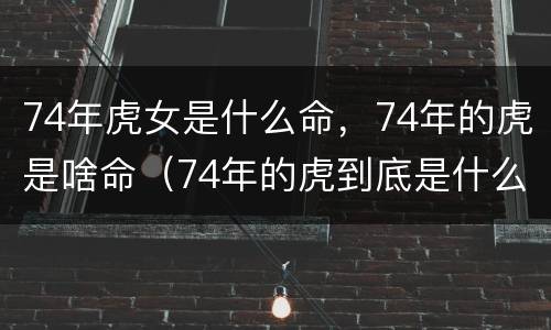 74年虎女是什么命，74年的虎是啥命（74年的虎到底是什么命）