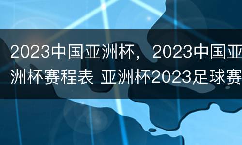 2023中国亚洲杯，2023中国亚洲杯赛程表 亚洲杯2023足球赛程中国