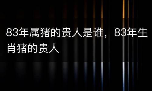 83年属猪的贵人是谁，83年生肖猪的贵人