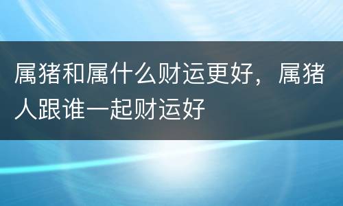 属猪和属什么财运更好，属猪人跟谁一起财运好