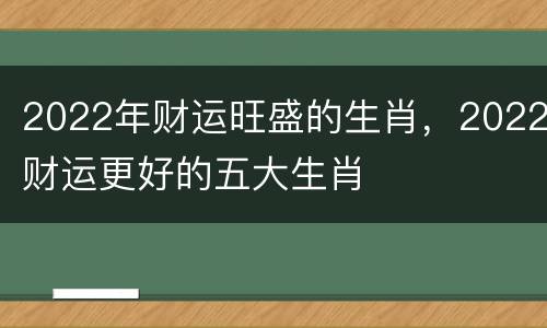 2022年财运旺盛的生肖，2022财运更好的五大生肖