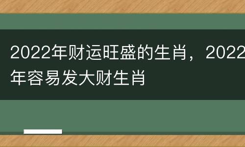 2022年财运旺盛的生肖，2022年容易发大财生肖