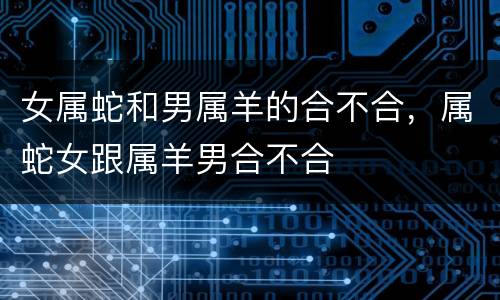 女属蛇和男属羊的合不合，属蛇女跟属羊男合不合