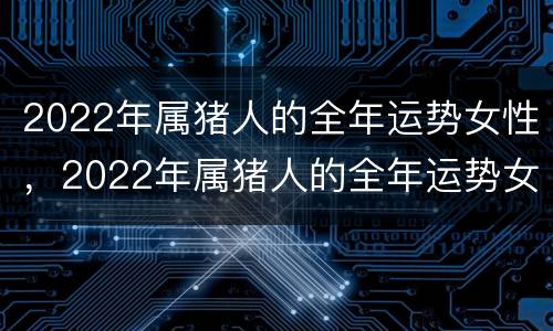 2022年属猪人的全年运势女性，2022年属猪人的全年运势女性健康