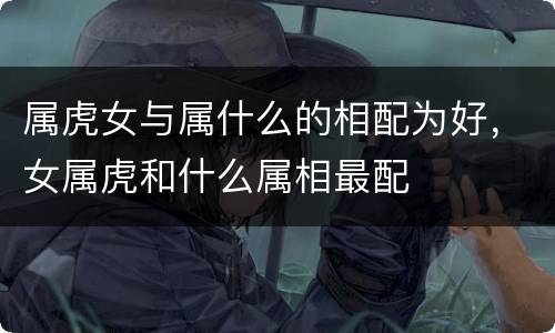 属虎女与属什么的相配为好，女属虎和什么属相最配