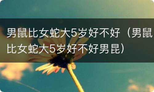 男鼠比女蛇大5岁好不好（男鼠比女蛇大5岁好不好男昆）