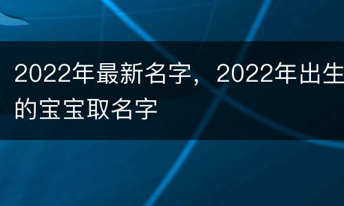 2022年最新名字，2022年出生的宝宝取名字