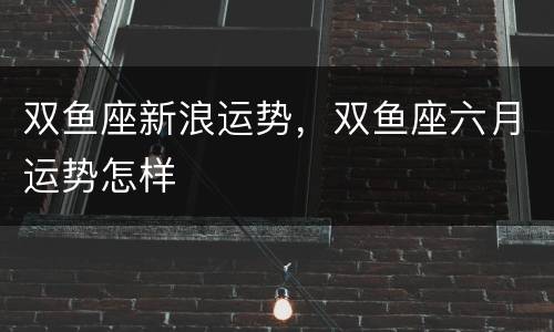 双鱼座新浪运势，双鱼座六月运势怎样