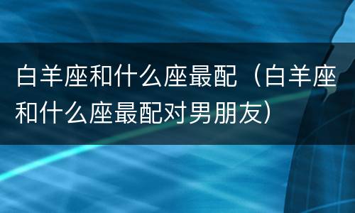 白羊座和什么座最配（白羊座和什么座最配对男朋友）