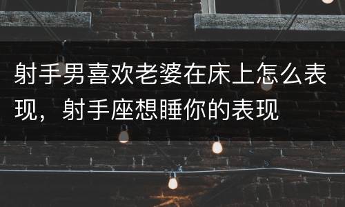 射手男喜欢老婆在床上怎么表现，射手座想睡你的表现