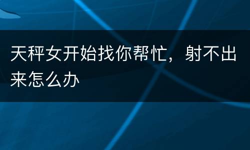 天秤女开始找你帮忙，射不出来怎么办