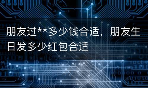 朋友过**多少钱合适，朋友生日发多少红包合适
