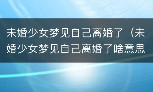 未婚少女梦见自己离婚了（未婚少女梦见自己离婚了啥意思）