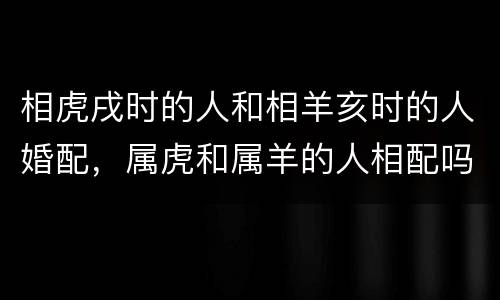 相虎戌时的人和相羊亥时的人婚配，属虎和属羊的人相配吗