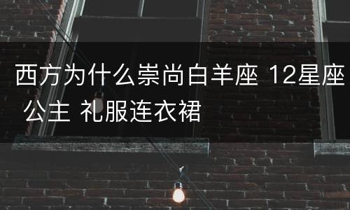 西方为什么崇尚白羊座 12星座 公主 礼服连衣裙