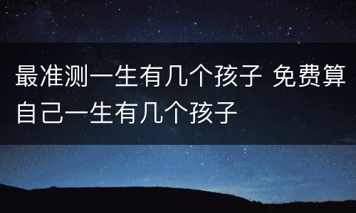 最准测一生有几个孩子 免费算自己一生有几个孩子