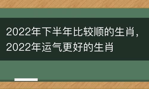 2022年下半年比较顺的生肖，2022年运气更好的生肖
