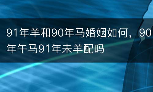 91年羊和90年马婚姻如何，90年午马91年未羊配吗