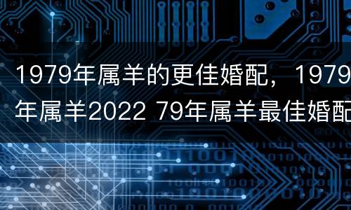 1979年属羊的更佳婚配，1979年属羊2022 79年属羊最佳婚配属相