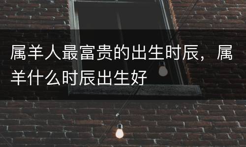 属羊人最富贵的出生时辰，属羊什么时辰出生好