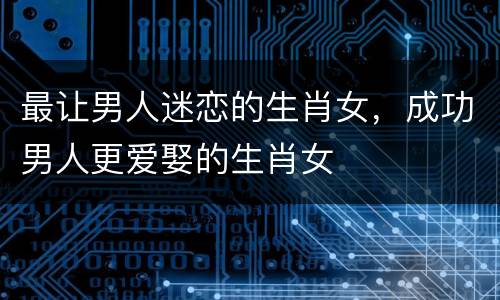 最让男人迷恋的生肖女，成功男人更爱娶的生肖女