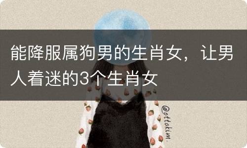 能降服属狗男的生肖女，让男人着迷的3个生肖女