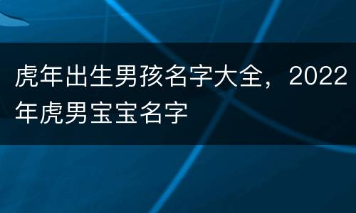 虎年出生男孩名字大全，2022年虎男宝宝名字