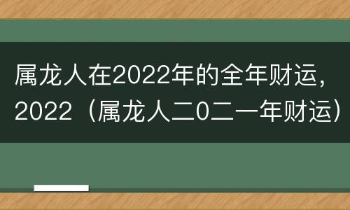 属龙人在2022年的全年财运，2022（属龙人二0二一年财运）